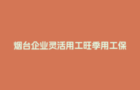 烟台企业灵活用工旺季用工保障难题，如何高效解决？