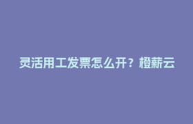 灵活用工发票怎么开？橙薪云教你3分钟搞定！