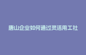唐山企业如何通过灵活用工社保入税节省30%用工成本？