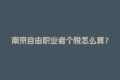 南京自由职业者个税怎么算？灵活用工平台帮你省心！