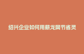 绍兴企业如何用薪龙网节省灵活用工成本？