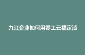 九江企业如何用零工云搞定淡旺季人工成本税务筹划？