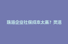 珠海企业社保成本太高？灵活用工平台能省多少钱？